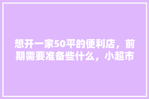 想开一家50平的便利店，前期需要准备些什么，小超市装修准备什么物品好。 想开一家50平的便利店，前期需要准备些什么，小超市装修准备什么物品好。 买房须知