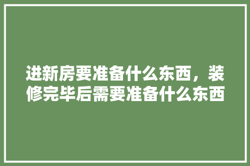 进新房要准备什么东西，装修完毕后需要准备什么东西。 进新房要准备什么东西，装修完毕后需要准备什么东西。 装修知识