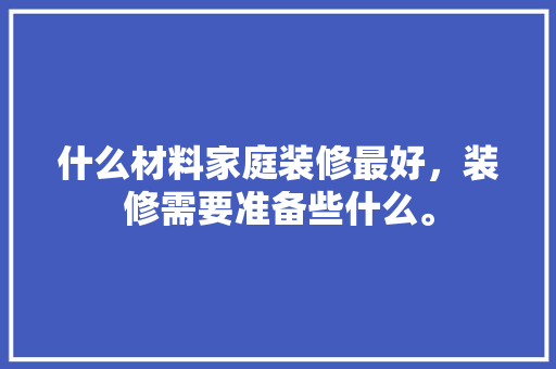 什么材料家庭装修最好，装修需要准备些什么。 什么材料家庭装修最好，装修需要准备些什么。 装修知识
