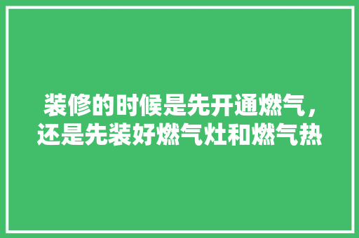 装修的时候是先开通燃气，还是先装好燃气灶和燃气热水器，装修要先准备什么工作呢。 装修的时候是先开通燃气，还是先装好燃气灶和燃气热水器，装修要先准备什么工作呢。 买房须知