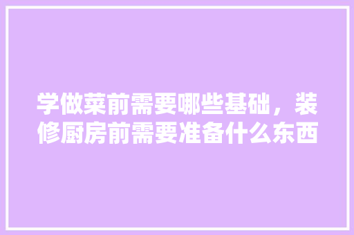 学做菜前需要哪些基础，装修厨房前需要准备什么东西。 学做菜前需要哪些基础，装修厨房前需要准备什么东西。 装修知识