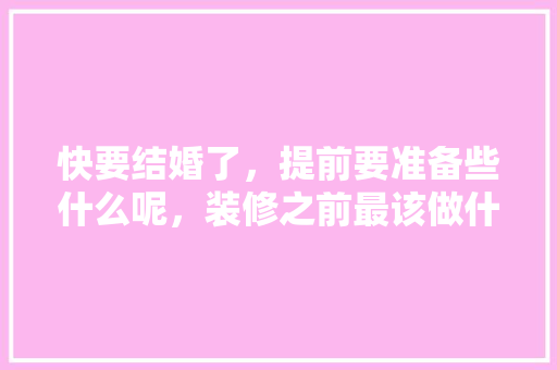 快要结婚了，提前要准备些什么呢，装修之前最该做什么准备工作。 快要结婚了，提前要准备些什么呢，装修之前最该做什么准备工作。 家居设计