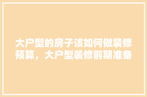 大户型的房子该如何做装修预算，大户型装修前期准备什么东西。 大户型的房子该如何做装修预算，大户型装修前期准备什么东西。 家居设计