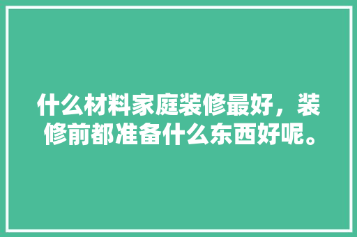什么材料家庭装修最好，装修前都准备什么东西好呢。 什么材料家庭装修最好，装修前都准备什么东西好呢。 家居设计