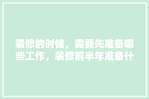 装修的时候，需要先准备哪些工作，装修前半年准备什么材料比较好。 装修的时候，需要先准备哪些工作，装修前半年准备什么材料比较好。 二手房