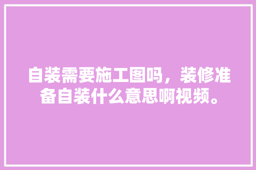 自装需要施工图吗，装修准备自装什么意思啊视频。 自装需要施工图吗，装修准备自装什么意思啊视频。 二手房