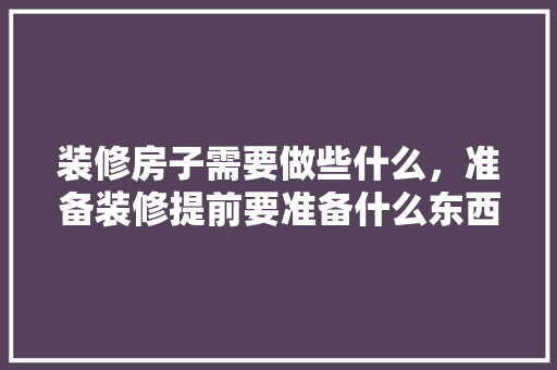 装修房子需要做些什么，准备装修提前要准备什么东西。 装修房子需要做些什么，准备装修提前要准备什么东西。 家居装饰