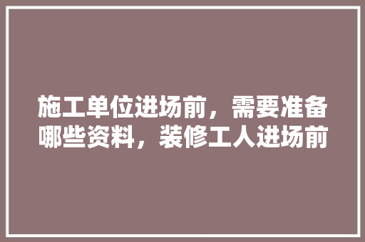 施工单位进场前，需要准备哪些资料，装修工人进场前准备什么东西。 施工单位进场前，需要准备哪些资料，装修工人进场前准备什么东西。 二手房