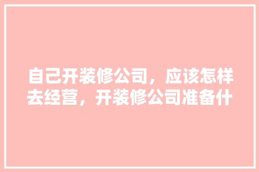 自己开装修公司，应该怎样去经营，开装修公司准备什么材料好。 自己开装修公司，应该怎样去经营，开装修公司准备什么材料好。 装修知识
