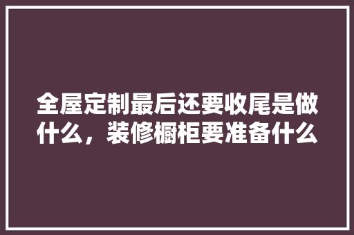 全屋定制最后还要收尾是做什么，装修橱柜要准备什么材料。 全屋定制最后还要收尾是做什么，装修橱柜要准备什么材料。 买房须知