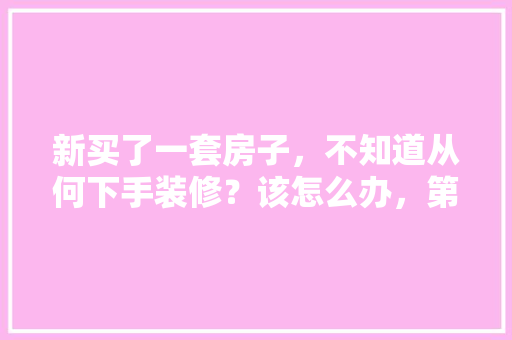 新买了一套房子，不知道从何下手装修？该怎么办，第一次装修准备什么好呢。 新买了一套房子，不知道从何下手装修？该怎么办，第一次装修准备什么好呢。 买房须知