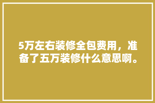 5万左右装修全包费用，准备了五万装修什么意思啊。 5万左右装修全包费用，准备了五万装修什么意思啊。 买房须知