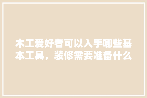 木工爱好者可以入手哪些基本工具，装修需要准备什么工具和材料。 木工爱好者可以入手哪些基本工具，装修需要准备什么工具和材料。 二手房