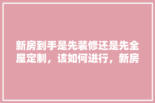 新房到手是先装修还是先全屋定制，该如何进行，新房装修第一天准备什么东西。 新房到手是先装修还是先全屋定制，该如何进行，新房装修第一天准备什么东西。 二手房
