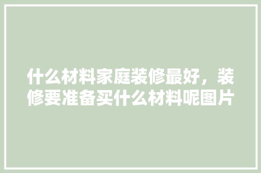 什么材料家庭装修最好，装修要准备买什么材料呢图片。 什么材料家庭装修最好，装修要准备买什么材料呢图片。 家居设计