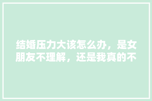 结婚压力大该怎么办，是女朋友不理解，还是我真的不好，给不了大家都能满足条件，准备装修的老铁是什么人。 结婚压力大该怎么办，是女朋友不理解，还是我真的不好，给不了大家都能满足条件，准备装修的老铁是什么人。 家居设计
