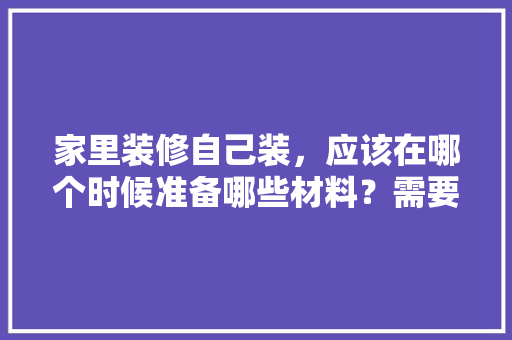 家里装修自己装，应该在哪个时候准备哪些材料？需要几个月时间，装修准备好什么东西好。 家里装修自己装，应该在哪个时候准备哪些材料？需要几个月时间，装修准备好什么东西好。 家居装饰