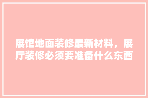 展馆地面装修最新材料，展厅装修必须要准备什么东西。 展馆地面装修最新材料，展厅装修必须要准备什么东西。 家居设计