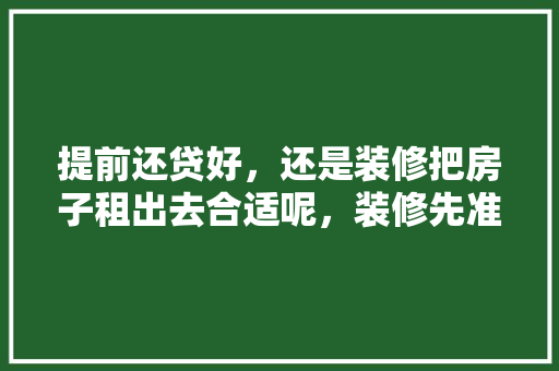 提前还贷好，还是装修把房子租出去合适呢，装修先准备什么工作好点呢。 提前还贷好，还是装修把房子租出去合适呢，装修先准备什么工作好点呢。 家居装饰