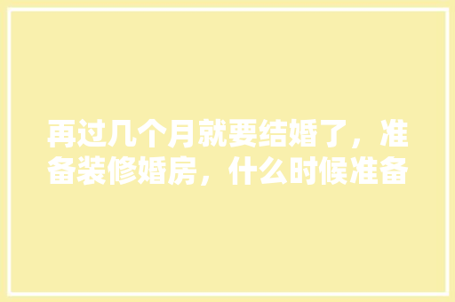 再过几个月就要结婚了，准备装修婚房，什么时候准备装修最合适。 再过几个月就要结婚了，准备装修婚房，什么时候准备装修最合适。 装修知识
