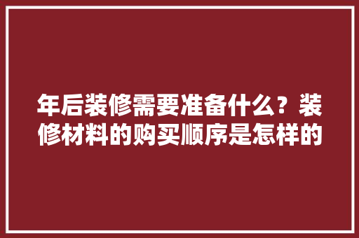 年后装修需要准备什么？装修材料的购买顺序是怎样的，装修好了要准备什么东西。 年后装修需要准备什么？装修材料的购买顺序是怎样的，装修好了要准备什么东西。 家居设计