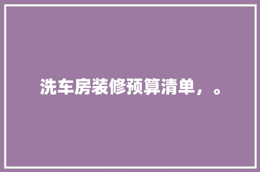 洗车房装修预算清单，。 洗车房装修预算清单，。 二手房