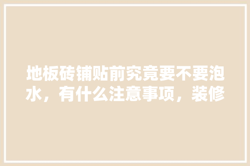 地板砖铺贴前究竟要不要泡水，有什么注意事项，装修贴地砖前准备什么东西。 地板砖铺贴前究竟要不要泡水，有什么注意事项，装修贴地砖前准备什么东西。 二手房