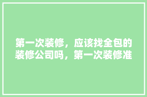 第一次装修，应该找全包的装修公司吗，第一次装修准备什么东西比较好。 第一次装修，应该找全包的装修公司吗，第一次装修准备什么东西比较好。 家居装饰