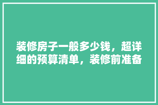 装修房子一般多少钱，超详细的预算清单，装修前准备什么预算表好呢。 装修房子一般多少钱，超详细的预算清单，装修前准备什么预算表好呢。 二手房