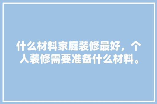 什么材料家庭装修最好，个人装修需要准备什么材料。 什么材料家庭装修最好，个人装修需要准备什么材料。 买房须知