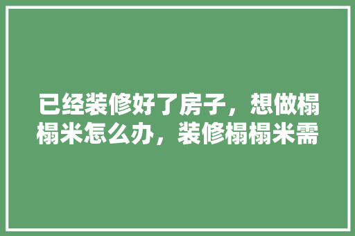 已经装修好了房子，想做榻榻米怎么办，装修榻榻米需要准备什么东西。 已经装修好了房子，想做榻榻米怎么办，装修榻榻米需要准备什么东西。 装修知识