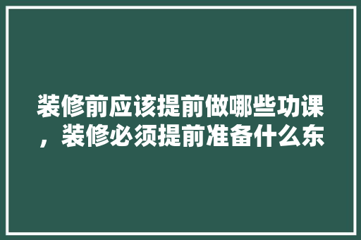 装修前应该提前做哪些功课，装修必须提前准备什么东西。 装修前应该提前做哪些功课，装修必须提前准备什么东西。 家居设计