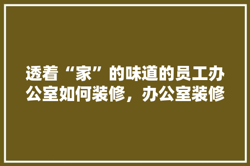 透着“家”的味道的员工办公室如何装修，办公室装修需要准备什么东西。 透着“家”的味道的员工办公室如何装修，办公室装修需要准备什么东西。 买房须知