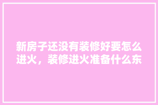 新房子还没有装修好要怎么进火，装修进火准备什么东西好。 新房子还没有装修好要怎么进火，装修进火准备什么东西好。 家居装饰