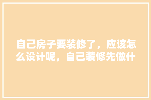 自己房子要装修了，应该怎么设计呢，自己装修先做什么准备工作。 自己房子要装修了，应该怎么设计呢，自己装修先做什么准备工作。 买房须知