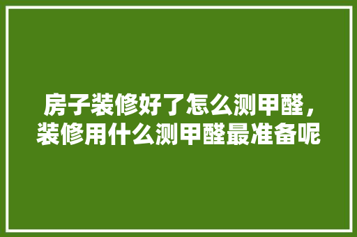 房子装修好了怎么测甲醛，装修用什么测甲醛最准备呢。 房子装修好了怎么测甲醛，装修用什么测甲醛最准备呢。 二手房