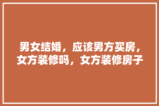 男女结婚，应该男方买房，女方装修吗，女方装修房子要准备什么东西。 男女结婚，应该男方买房，女方装修吗，女方装修房子要准备什么东西。 家居设计