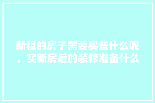 新租的房子需要买些什么呢，买新房后的装修准备什么东西。 新租的房子需要买些什么呢，买新房后的装修准备什么东西。 买房须知