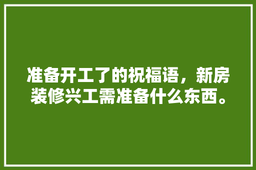 准备开工了的祝福语，新房装修兴工需准备什么东西。 准备开工了的祝福语，新房装修兴工需准备什么东西。 买房须知