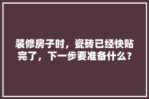 装修房子时，瓷砖已经快贴完了，下一步要准备什么？注意哪些，新装修的房子要准备什么东西。 装修房子时，瓷砖已经快贴完了，下一步要准备什么？注意哪些，新装修的房子要准备什么东西。 装修知识