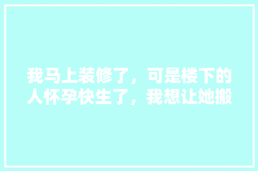 我马上装修了，可是楼下的人怀孕快生了，我想让她搬出去，怎么说，装修往外搬需要准备什么东西。 我马上装修了，可是楼下的人怀孕快生了，我想让她搬出去，怎么说，装修往外搬需要准备什么东西。 家居设计