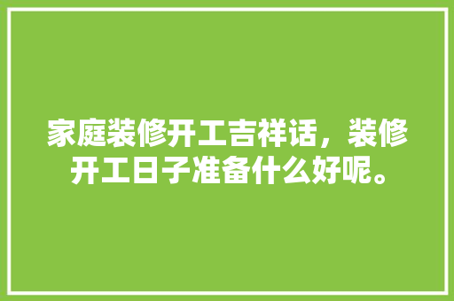 家庭装修开工吉祥话，装修开工日子准备什么好呢。 家庭装修开工吉祥话，装修开工日子准备什么好呢。 买房须知