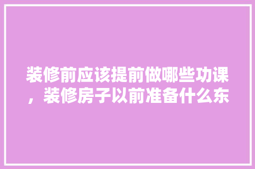装修前应该提前做哪些功课，装修房子以前准备什么东西。 装修前应该提前做哪些功课，装修房子以前准备什么东西。 买房须知