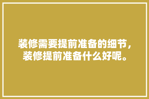 装修需要提前准备的细节，装修提前准备什么好呢。 装修需要提前准备的细节，装修提前准备什么好呢。 装修知识
