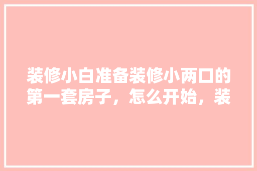 装修小白准备装修小两口的第一套房子，怎么开始，装修第一天先做什么准备工作。 装修小白准备装修小两口的第一套房子，怎么开始，装修第一天先做什么准备工作。 买房须知