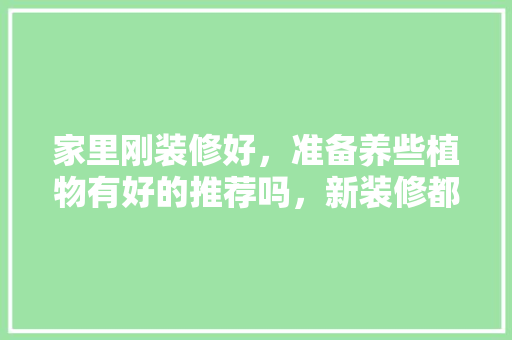 家里刚装修好，准备养些植物有好的推荐吗，新装修都要准备些什么呢图片。 家里刚装修好，准备养些植物有好的推荐吗，新装修都要准备些什么呢图片。 买房须知