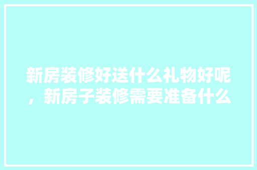 新房装修好送什么礼物好呢，新房子装修需要准备什么东西。 新房装修好送什么礼物好呢，新房子装修需要准备什么东西。 买房须知