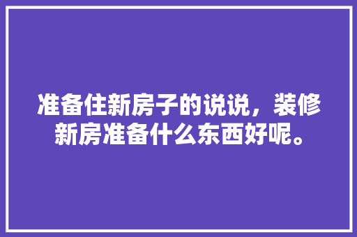 准备住新房子的说说，装修新房准备什么东西好呢。 准备住新房子的说说，装修新房准备什么东西好呢。 家居设计