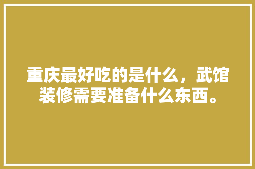 重庆最好吃的是什么，武馆装修需要准备什么东西。 重庆最好吃的是什么，武馆装修需要准备什么东西。 装修知识