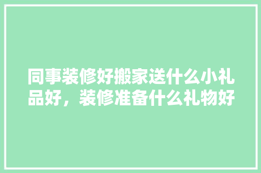 同事装修好搬家送什么小礼品好，装修准备什么礼物好一点呢。 同事装修好搬家送什么小礼品好，装修准备什么礼物好一点呢。 二手房